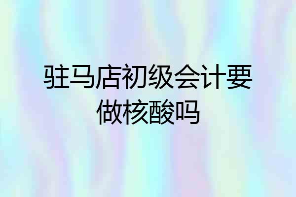 驻马店初级会计要做核酸吗