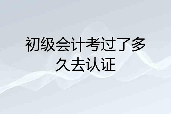 初级会计考过了多久去认证