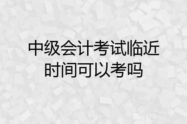 中级会计考试临近时间可以考吗