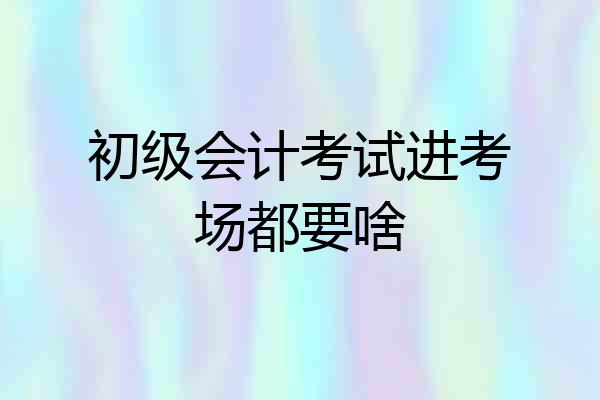 初级会计考试进考场都要啥