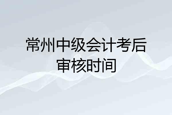 常州中级会计考后审核时间
