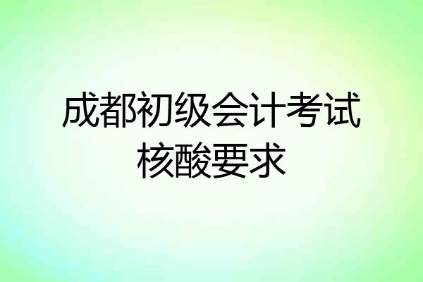 成都初级会计考试核酸要求