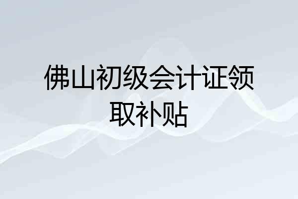 佛山初级会计证领取补贴