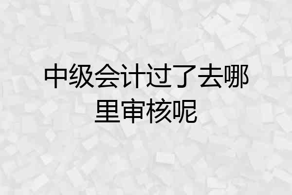 中级会计过了去哪里审核呢