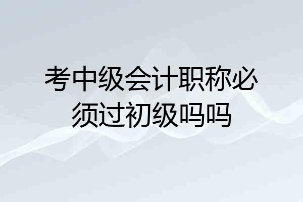 考中级会计职称必须过初级吗吗