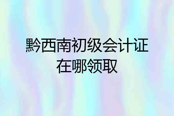 黔西南初级会计证在哪领取