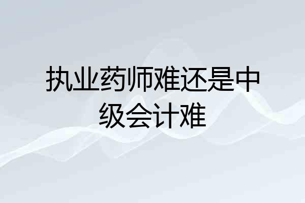 执业药师难还是中级会计难