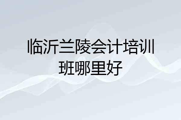 临沂兰陵会计培训班哪里好