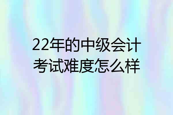 22年的中级会计考试难度怎么样