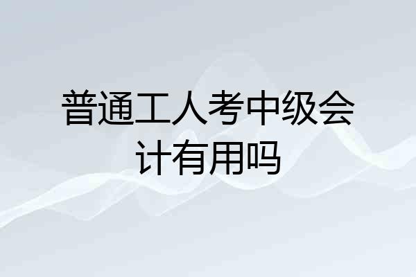 普通工人考中级会计有用吗