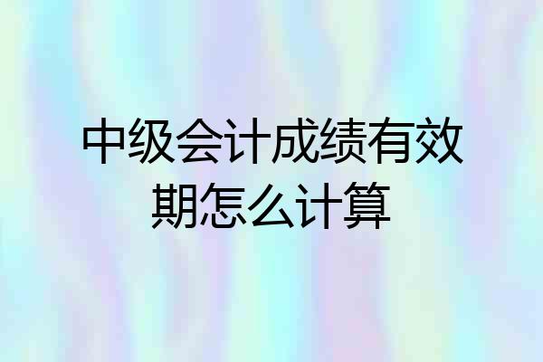 中级会计成绩有效期怎么计算
