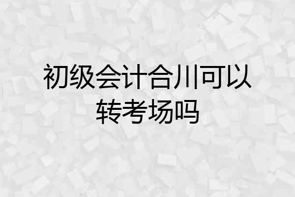 初级会计合川可以转考场吗