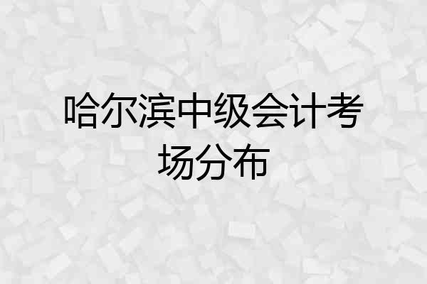 哈尔滨中级会计考场分布