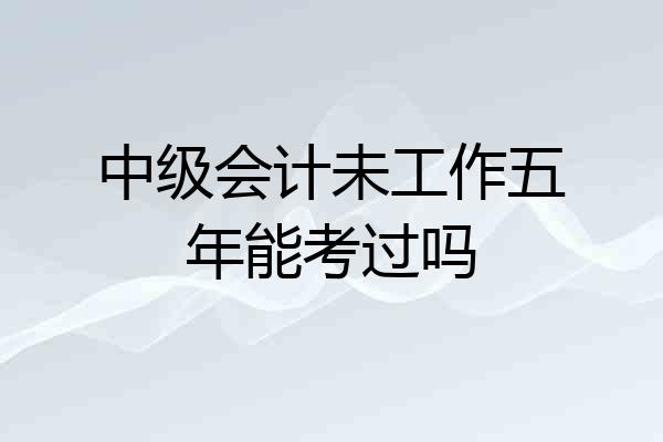 中级会计未工作五年能考过吗