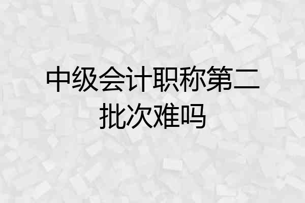 中级会计职称第二批次难吗