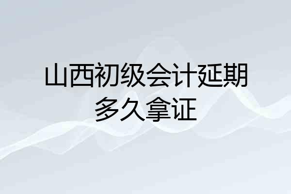 山西初级会计延期多久拿证