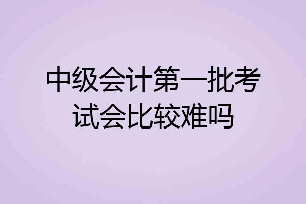 中级会计第一批考试会比较难吗
