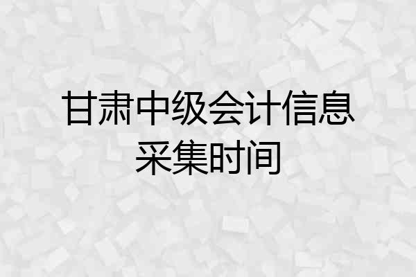 甘肃中级会计信息采集时间
