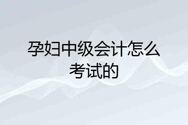 孕妇中级会计怎么考试的