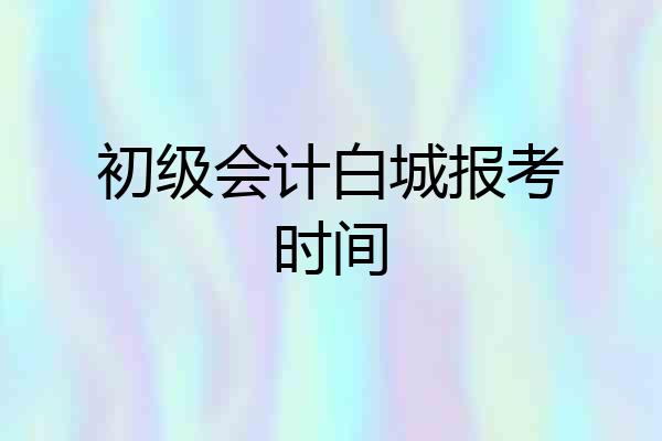 初级会计白城报考时间