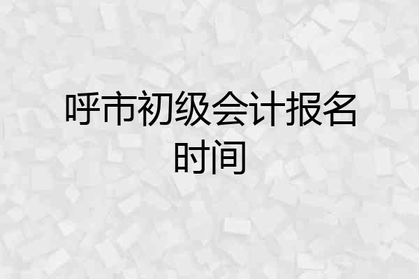 呼市初级会计报名时间