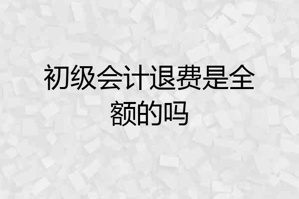 初级会计退费是全额的吗