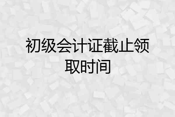 初级会计证截止领取时间