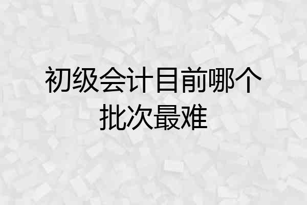 初级会计目前哪个批次最难