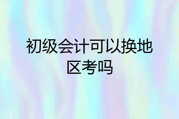 初级会计可以换地区考吗