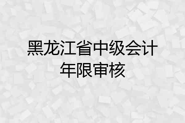 黑龙江省中级会计年限审核