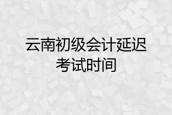 云南初级会计延迟考试时间