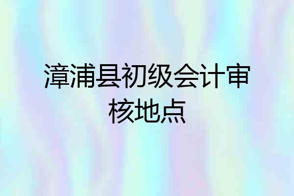 漳浦县初级会计审核地点