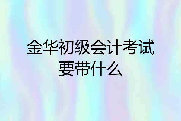 金华初级会计考试要带什么