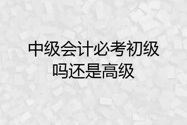 中级会计必考初级吗还是高级
