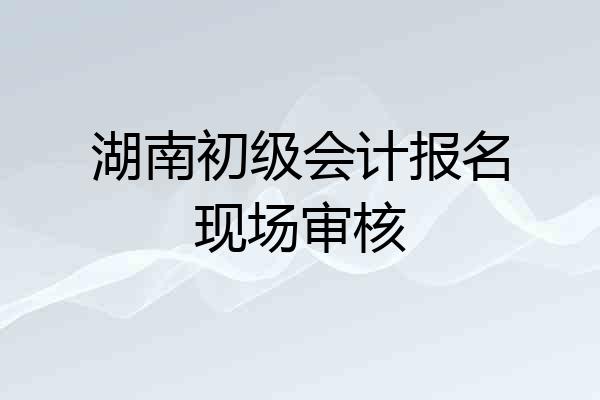 湖南初级会计报名现场审核
