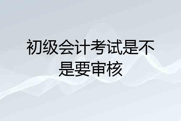 初级会计考试是不是要审核