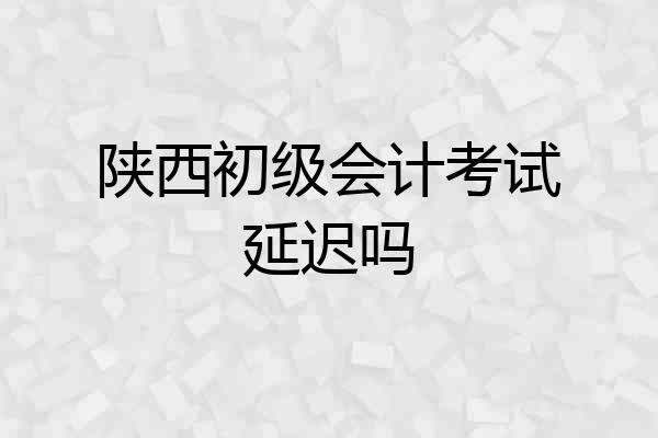 陕西初级会计考试延迟吗