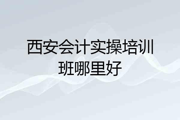 西安会计实操培训班哪里好