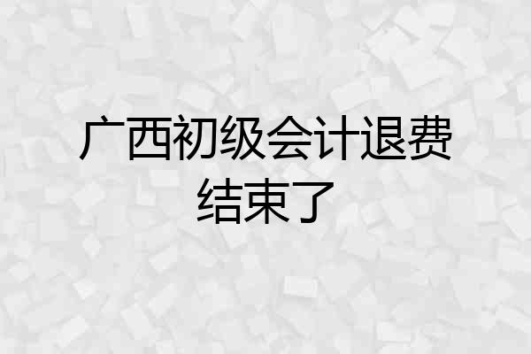 广西初级会计退费结束了