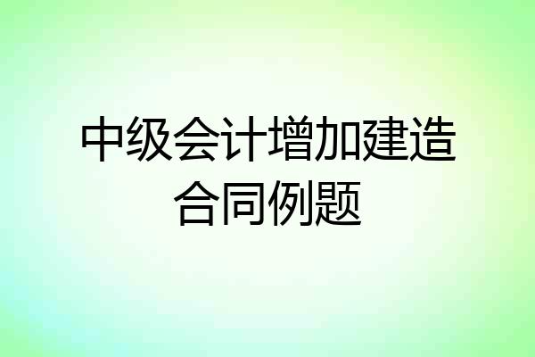 中级会计增加建造合同例题