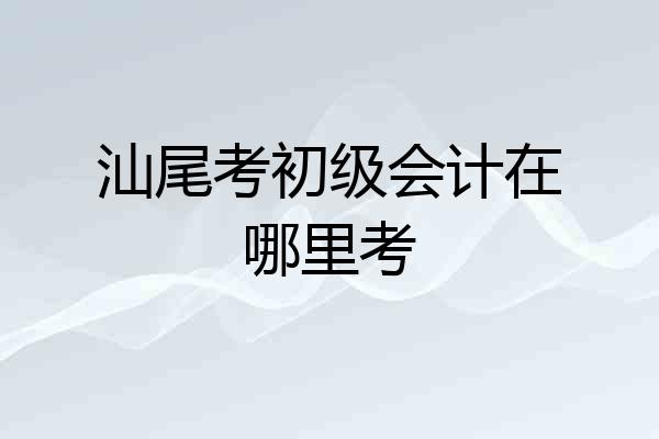 汕尾考初级会计在哪里考