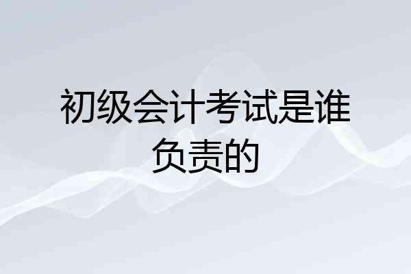 初级会计考试是谁负责的