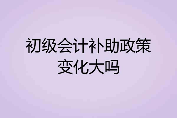 初级会计补助政策变化大吗