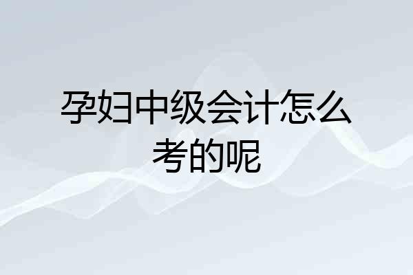 孕妇中级会计怎么考的呢