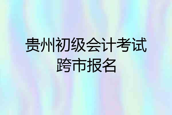 贵州初级会计考试跨市报名
