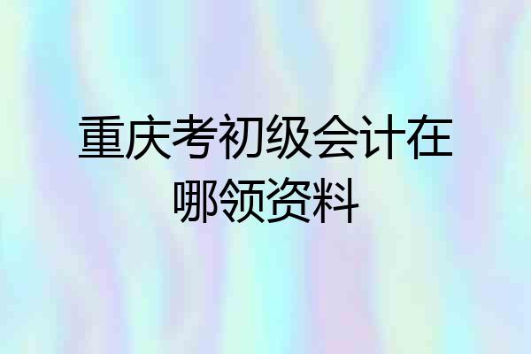 重庆考初级会计在哪领资料
