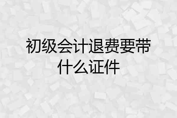 初级会计退费要带什么证件