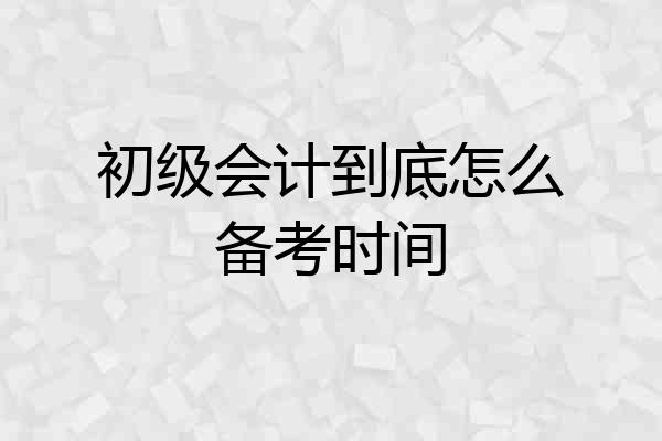 初级会计到底怎么备考时间