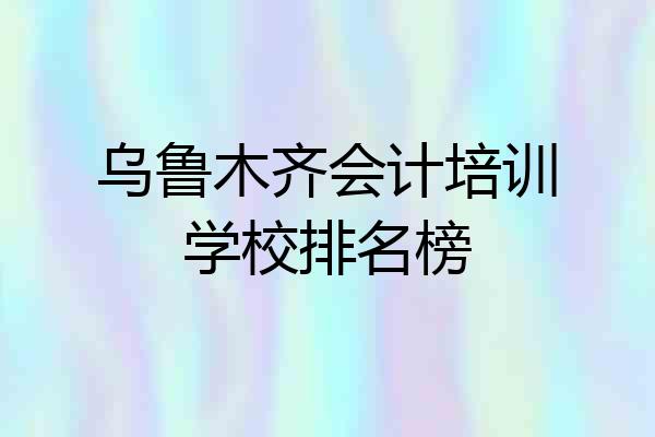 乌鲁木齐会计培训学校排名榜