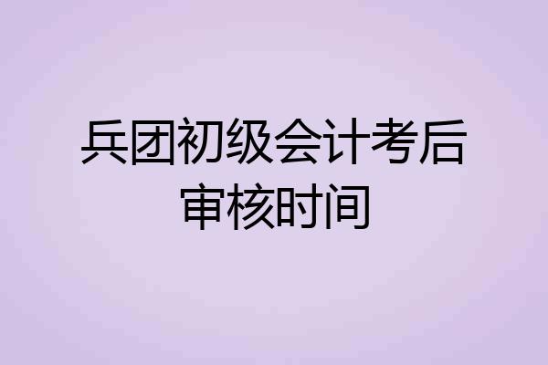 兵团初级会计考后审核时间